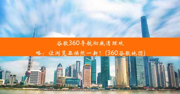 谷歌360导航彻底清理攻略：让浏览器焕然一新！(360谷歌地图)