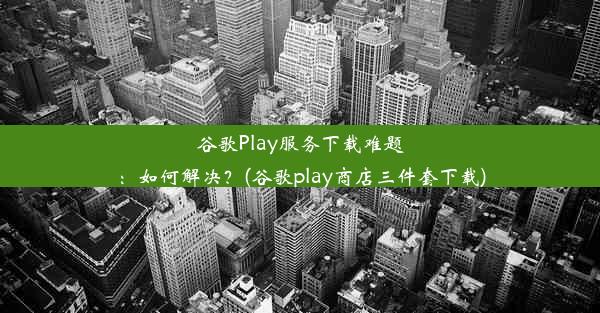 谷歌Play服务下载难题：如何解决？(谷歌play商店三件套下载)