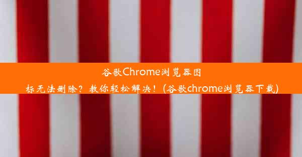 谷歌Chrome浏览器图标无法删除？教你轻松解决！(谷歌chrome浏览器下载)