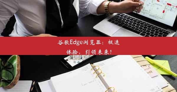 谷歌Edge浏览器：极速体验，引领未来！