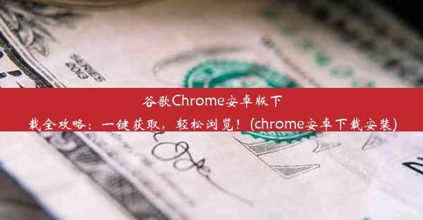 谷歌Chrome安卓版下载全攻略：一键获取，轻松浏览！(chrome安卓下载安装)