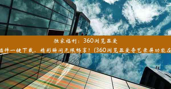 独家福利：360浏览器爱奇艺插件一键下载，精彩瞬间无限畅享！(360浏览器爱奇艺录屏功能在哪里)