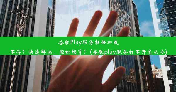 谷歌Play服务框架加载不停？快速解决，轻松畅享！(谷歌play服务打不开怎么办)