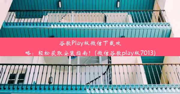 谷歌Play版微信下载攻略：轻松获取安装指南！(微信谷歌play版7013)