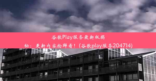 谷歌Play服务最新版揭秘：更新内容抢鲜看！(谷歌play服务204714)