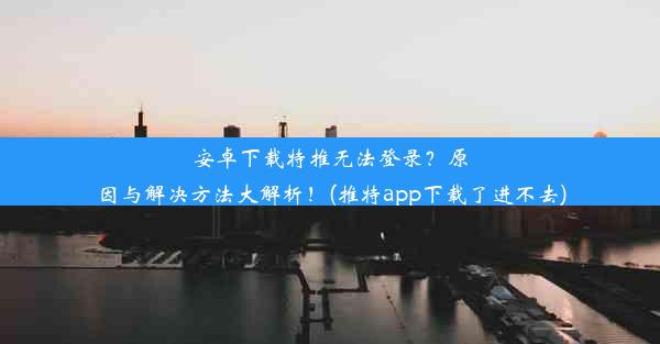 安卓下载特推无法登录？原因与解决方法大解析！(推特app下载了进不去)