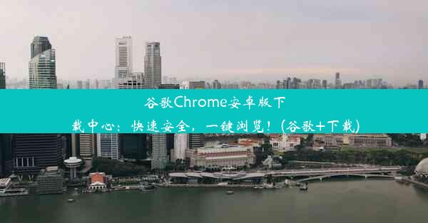 谷歌Chrome安卓版下载中心：快速安全，一键浏览！(谷歌+下载)