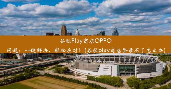 谷歌Play商店OPPO问题：一键解决，轻松应对！(谷歌play商店登录不了怎么办)