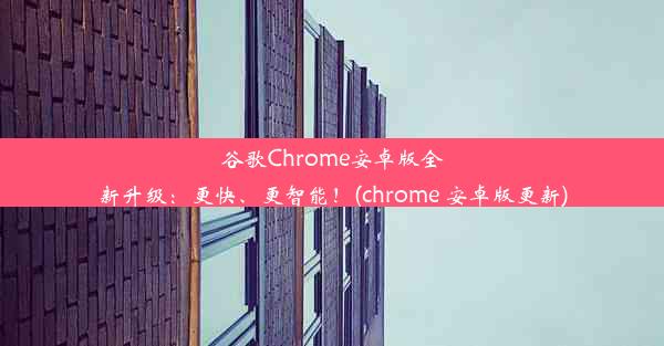 谷歌Chrome安卓版全新升级：更快、更智能！(chrome 安卓版更新)