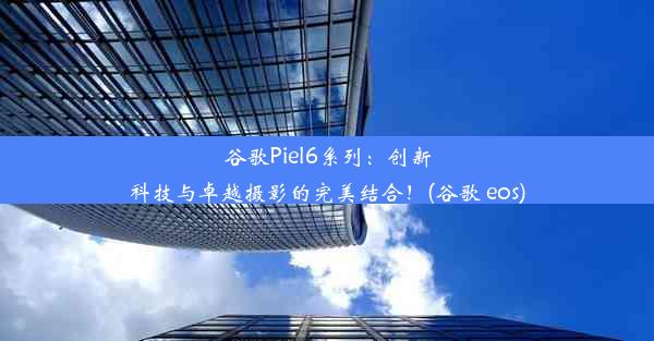 谷歌Piel6系列：创新科技与卓越摄影的完美结合！(谷歌 eos)