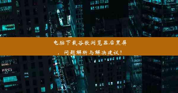 电脑下载谷歌浏览器后黑屏，问题解析与解决建议！