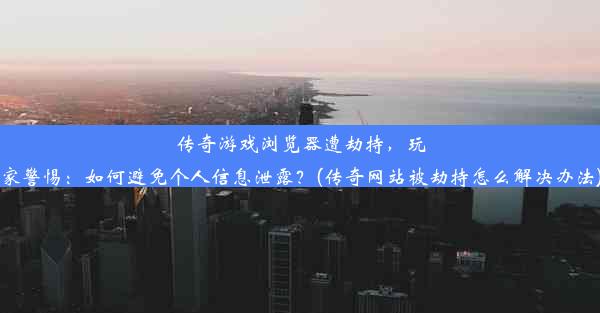 传奇游戏浏览器遭劫持，玩家警惕：如何避免个人信息泄露？(传奇网站被劫持怎么解决办法)