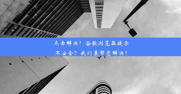 点击解决！谷歌浏览器提示不安全？我们来帮您解决！