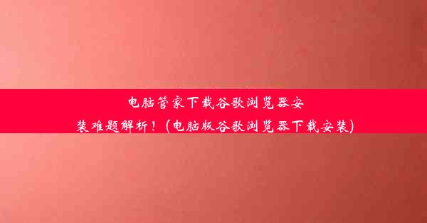 电脑管家下载谷歌浏览器安装难题解析！(电脑版谷歌浏览器下载安装)