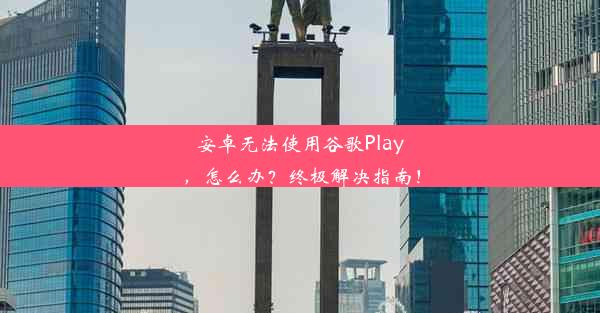 安卓无法使用谷歌Play，怎么办？终极解决指南！