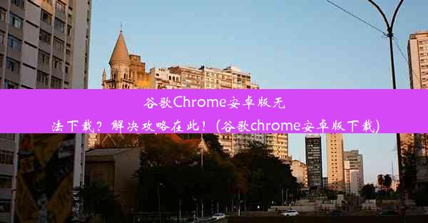 谷歌Chrome安卓版无法下载？解决攻略在此！(谷歌chrome安卓版下载)