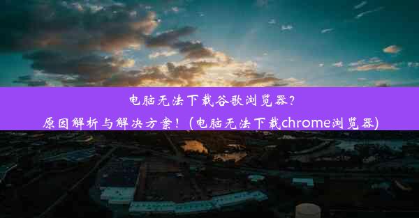 电脑无法下载谷歌浏览器？原因解析与解决方案！(电脑无法下载chrome浏览器)