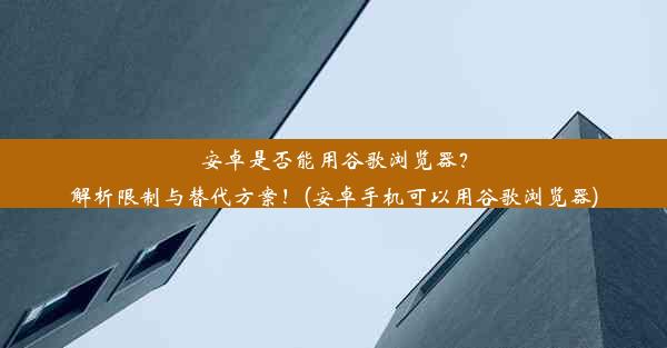 安卓是否能用谷歌浏览器？解析限制与替代方案！(安卓手机可以用谷歌浏览器)