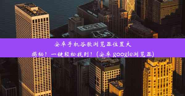 安卓手机谷歌浏览器位置大揭秘！一键轻松找到！(安卓 google浏览器)