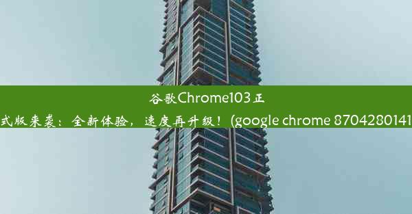 谷歌Chrome103正式版来袭：全新体验，速度再升级！(google chrome 8704280141)