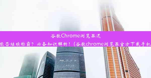 谷歌Chrome浏览器还能否继续称霸？必备知识解析！(谷歌chrome浏览器官方下载手机)