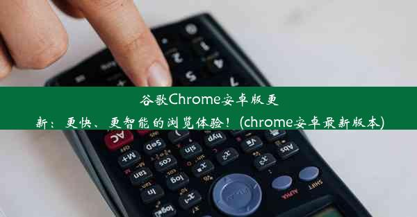 谷歌Chrome安卓版更新：更快、更智能的浏览体验！(chrome安卓最新版本)