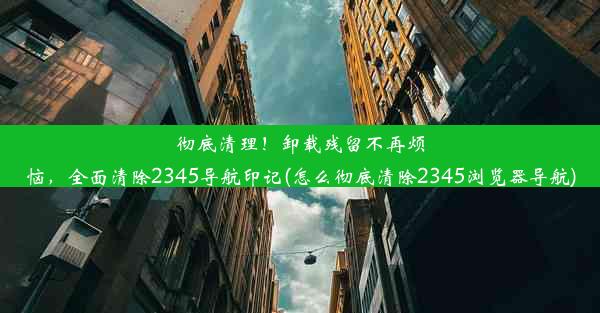 彻底清理！卸载残留不再烦恼，全面清除2345导航印记(怎么彻底清除2345浏览器导航)