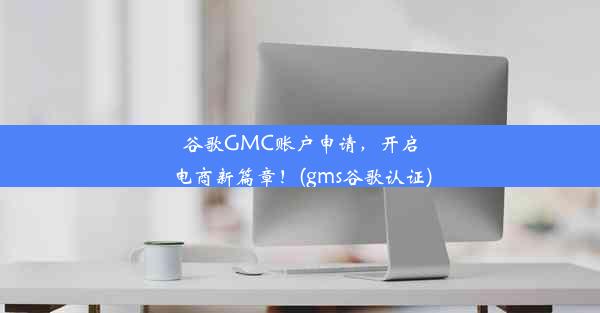 谷歌GMC账户申请，开启电商新篇章！(gms谷歌认证)