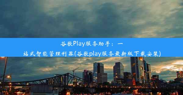 谷歌Play服务助手：一站式智能管理利器(谷歌play服务最新版下载安装)