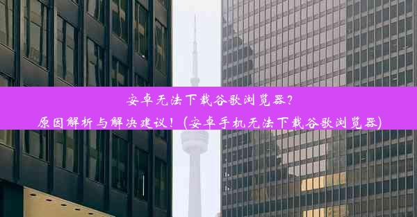 安卓无法下载谷歌浏览器？原因解析与解决建议！(安卓手机无法下载谷歌浏览器)