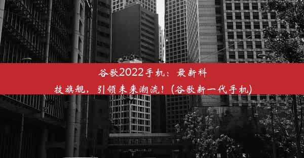 谷歌2022手机：最新科技旗舰，引领未来潮流！(谷歌新一代手机)