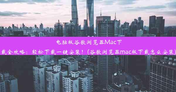 电脑版谷歌浏览器Mac下载全攻略：轻松下载一键安装！(谷歌浏览器mac版下载怎么安装)