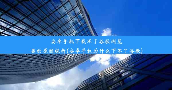 安卓手机下载不了谷歌浏览器的原因探析(安卓手机为什么下不了谷歌)