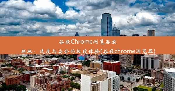 谷歌Chrome浏览器最新版：速度与安全的极致体验(谷歌chrome浏览器)