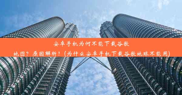 安卓手机为何不能下载谷歌地图？原因解析！(为什么安卓手机下载谷歌地球不能用)