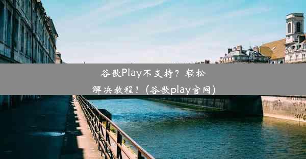 谷歌Play不支持？轻松解决教程！(谷歌play官网)