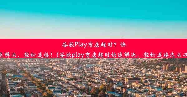 谷歌Play商店超时？快速解决，轻松连接！(谷歌play商店超时快速解决，轻松连接怎么办)