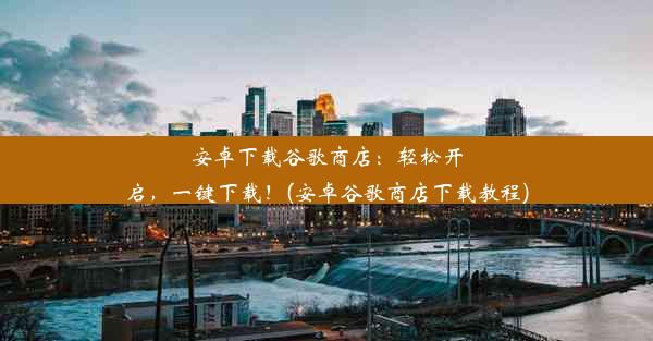 安卓下载谷歌商店：轻松开启，一键下载！(安卓谷歌商店下载教程)