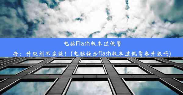 电脑Flash版本过低警告：升级刻不容缓！(电脑提示flash版本过低需要升级吗)