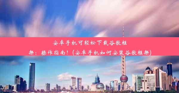 安卓手机可轻松下载谷歌框架：操作指南！(安卓手机如何安装谷歌框架)