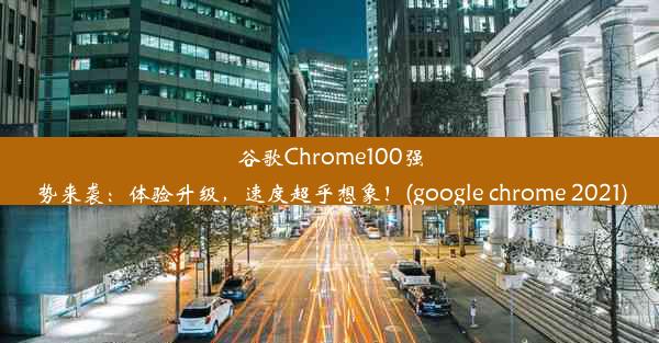 谷歌Chrome100强势来袭：体验升级，速度超乎想象！(google chrome 2021)