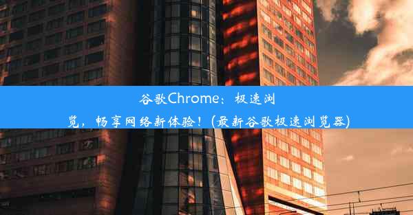 谷歌Chrome：极速浏览，畅享网络新体验！(最新谷歌极速浏览器)