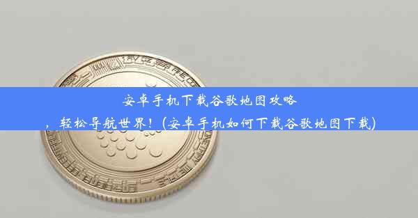 安卓手机下载谷歌地图攻略，轻松导航世界！(安卓手机如何下载谷歌地图下载)