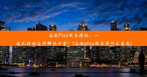 谷歌Play服务揭秘：一站式移动应用解决方案！(谷歌play服务是什么东西)