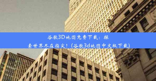 谷歌3D地图免费下载：探索世界尽在指尖！(谷歌3d地图中文版下载)