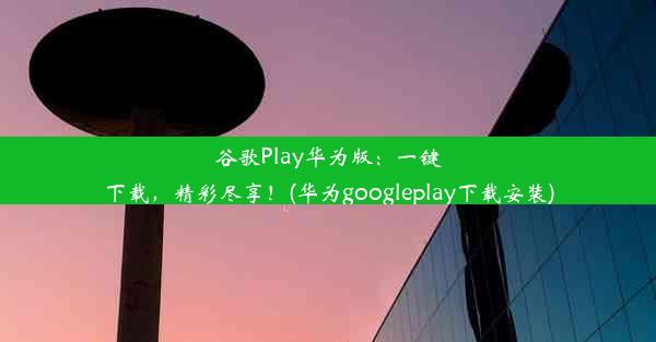 谷歌Play华为版：一键下载，精彩尽享！(华为googleplay下载安装)