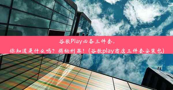 谷歌Play必备三件套，你知道是什么吗？揭秘利器！(谷歌play商店三件套安装包)