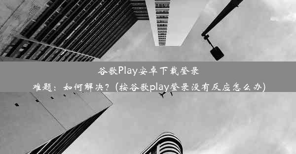 谷歌Play安卓下载登录难题：如何解决？(按谷歌play登录没有反应怎么办)