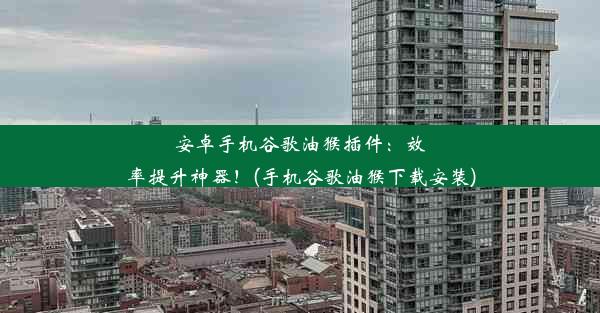 安卓手机谷歌油猴插件：效率提升神器！(手机谷歌油猴下载安装)