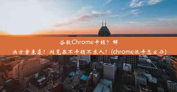 谷歌Chrome卡顿？解决方案来袭！浏览器不卡顿不求人！(chrome很卡怎么办)